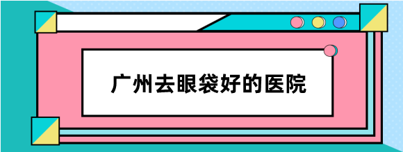 广州去眼袋好的医院排名分享:健丽不开刀祛眼袋能维持5年+