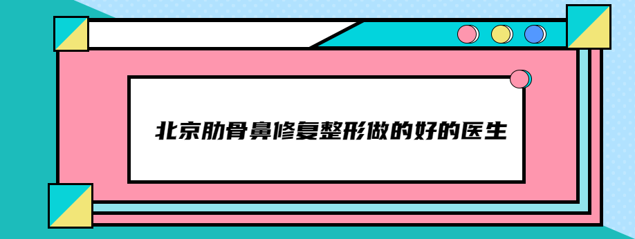 北京肋骨鼻修复整形做的好的医生,排名前三是刘彦军/牛永敢有名
