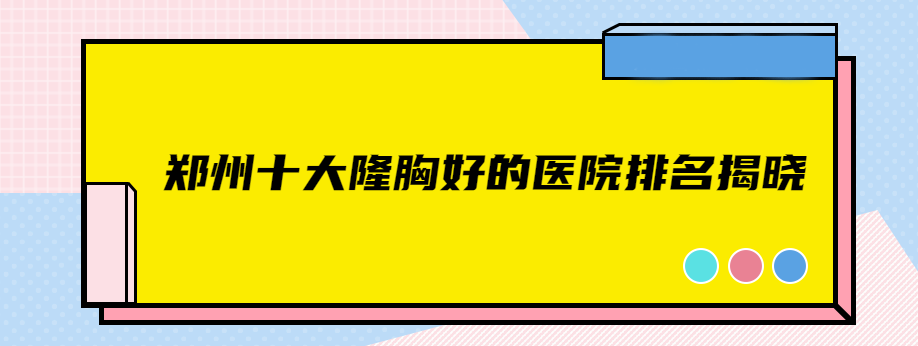 郑州十大隆胸好的医院排名揭晓,技术高的有东方,天后,华领等10家正规医院