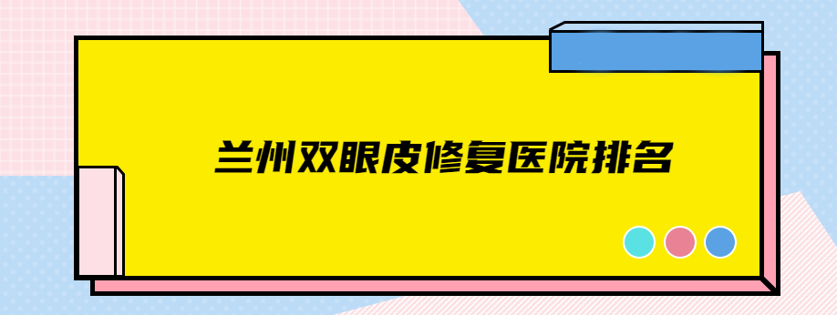 兰州双眼皮修复医院排名前十/前三/前一合集：虽是私人的但都正规