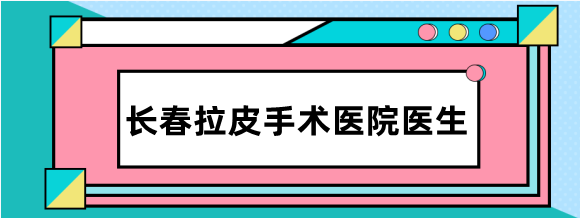 长春拉皮手术医生排名:做拉皮好的医生有4位,附长春面部拉皮手术价格