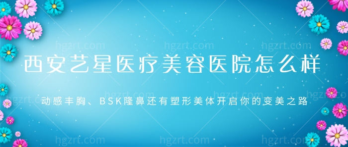 西安艺星医疗美容医院怎么样？动感丰胸、BSK隆鼻还有塑形美体开启你的变美之路！