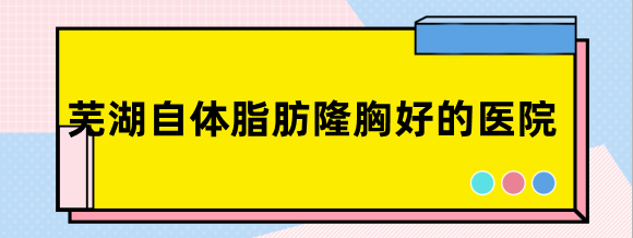 芜湖自体脂肪隆胸好的医院排名:芜湖壹加壹,华美等正规机构上榜
