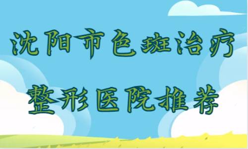 沈阳市色斑治疗整形医院推荐！杏林/美立方/丽都等技术实力都不错