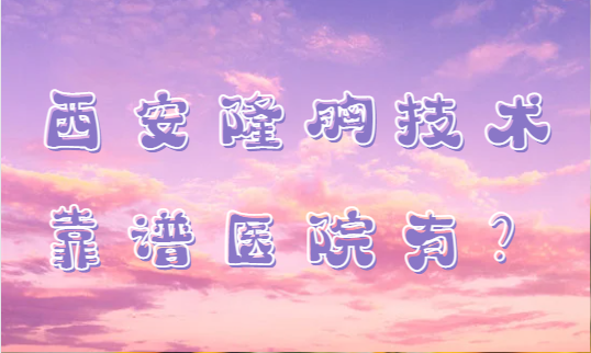 西安隆胸好的医院推荐名单！西安西京|西美|人民医院等全是规模大、实力强的医院