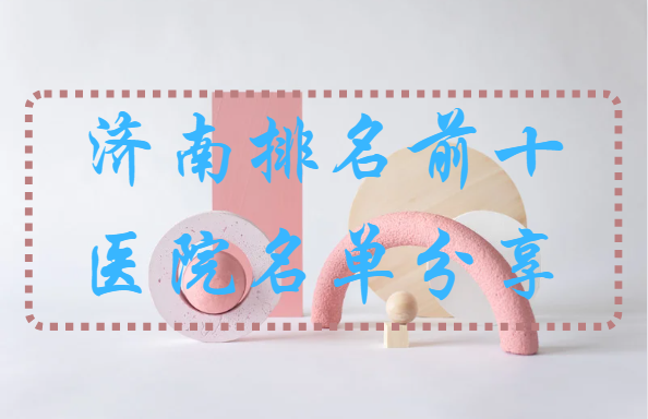 济南整形医院排行榜前十名单分享！上榜医院实力在线！