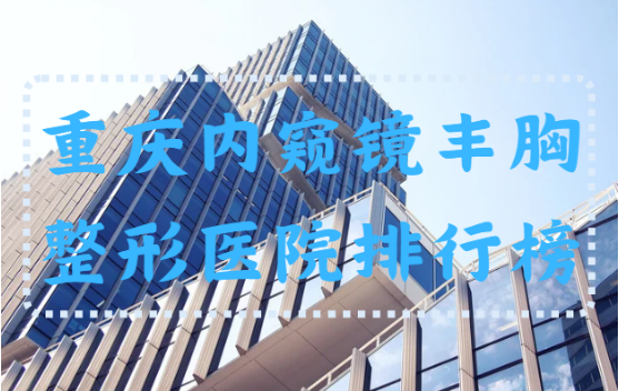 重庆内窥镜隆胸整形医院排行榜公开！还有top3医院介绍分享~