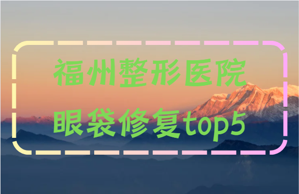 福州整形医院眼袋修复哪家好？来看榜单前五技术对比！