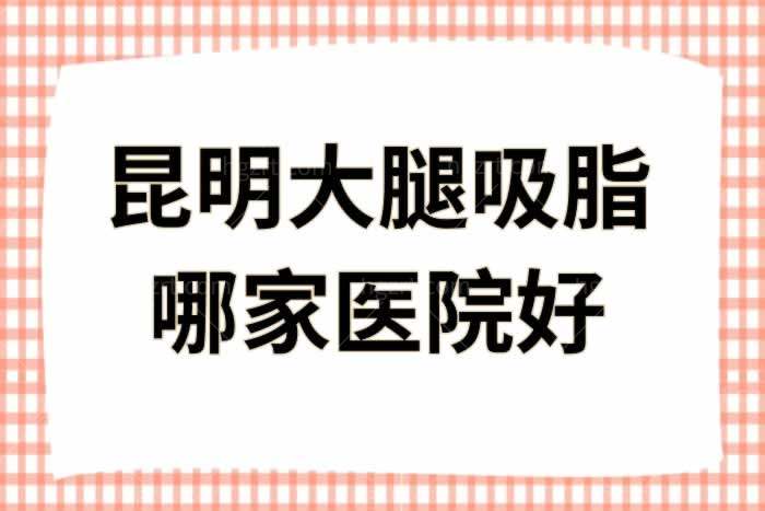 昆明大腿吸脂哪家医院好？这几家正规医院大腿吸脂技术好人气高