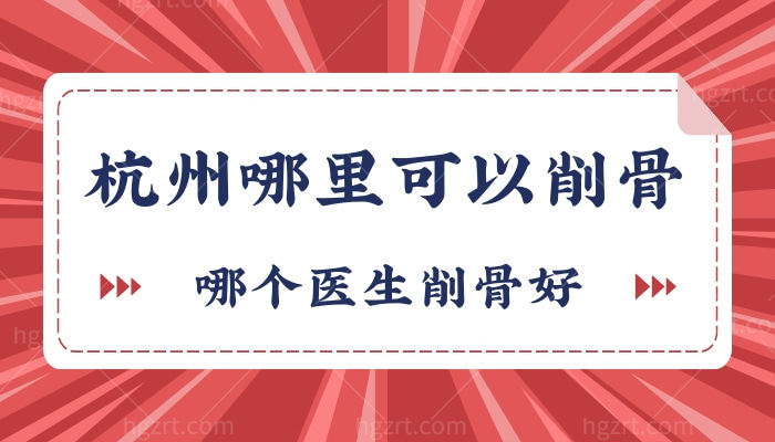 杭州哪里可以削骨？公布杭州正规口碑好可削骨医院及医生名单