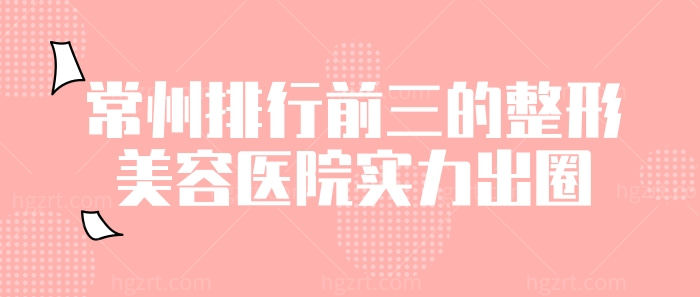 常州排行前三的整形医院实力出圈！双眼皮、小翘鼻、v脸塑形包你变靓！