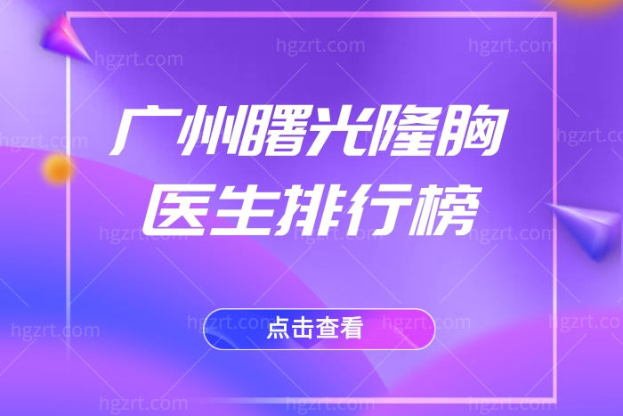 广州曙光隆胸医生排行榜 公布这几位隆胸医生技术优势及隆胸价格