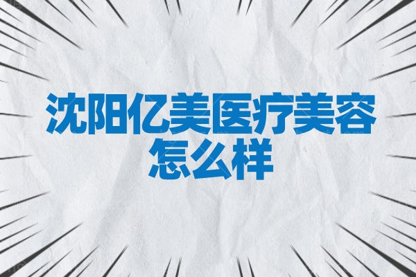 沈阳亿美医疗美容怎么样正规吗,医院收费标准2023年度价格